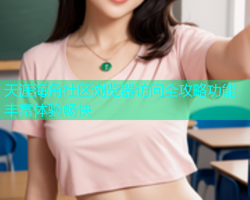天涯海角社区浏览器访问全攻略功能丰富体验畅快