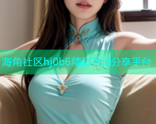 海角社区hj0b6精彩互动分享平台