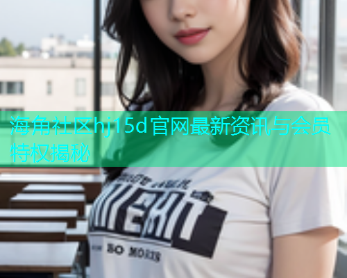 海角社区hj15d官网最新资讯与会员特权揭秘
