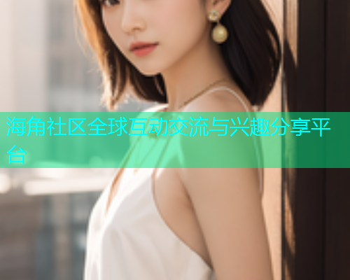 海角社区全球互动交流与兴趣分享平台