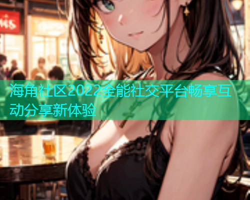 海角社区2022全能社交平台畅享互动分享新体验