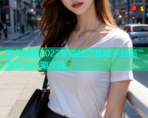 海角社区2022智能社交互动平台畅享多元兴趣交流