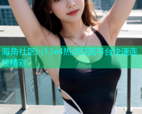 海角社区hj13e4热点交流平台快速连接精彩