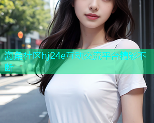 海角社区hj24e互动交流平台精彩不断