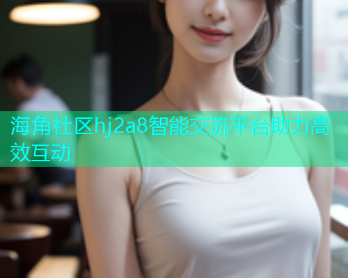海角社区hj2a8智能交流平台助力高效互动