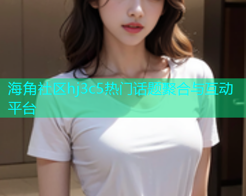海角社区hj3c5热门话题聚合与互动平台