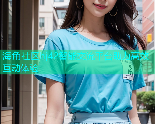 海角社区hj42智能交流平台助力高效互动体验  第2张