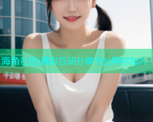 海角社区j精彩互动分享平台等你加入