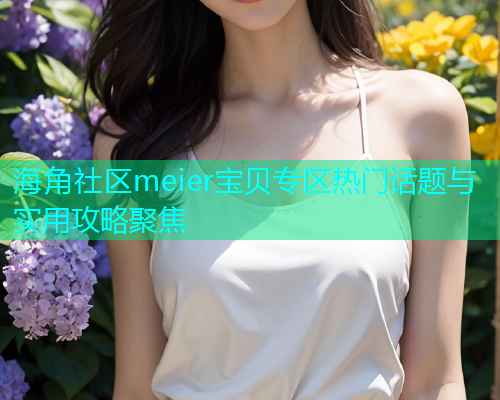 海角社区meier宝贝专区热门话题与实用攻略聚焦