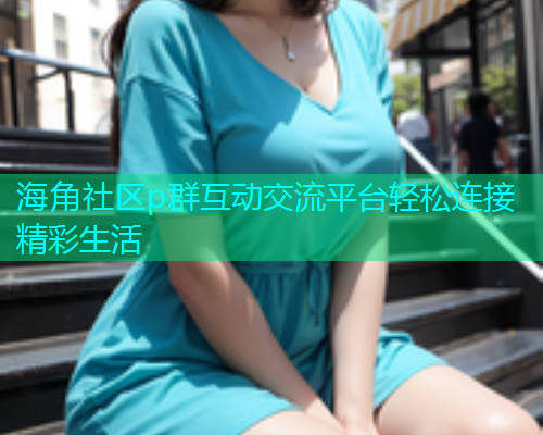 海角社区p群互动交流平台轻松连接精彩生活