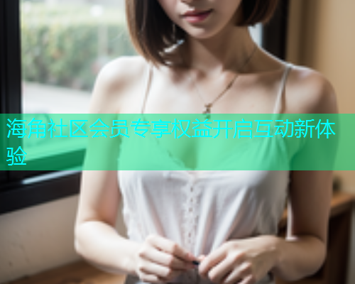 海角社区会员专享权益开启互动新体验