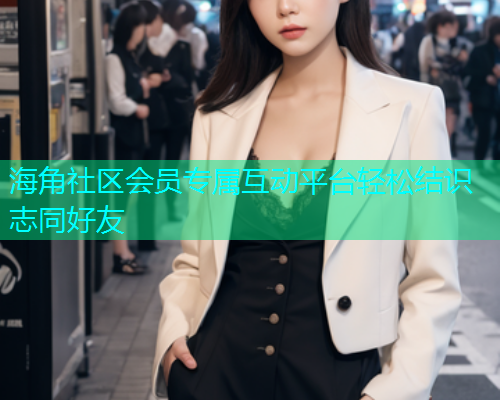 海角社区会员专属互动平台轻松结识志同好友