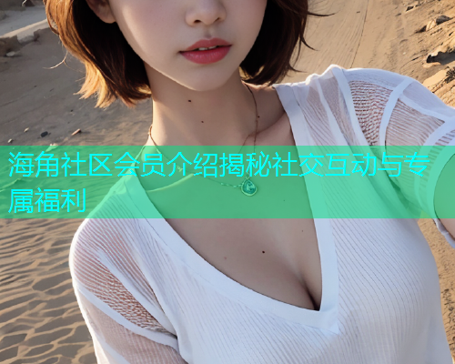海角社区会员介绍揭秘社交互动与专属福利