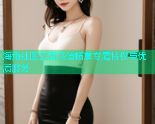 海角社区会员充值畅享专属特权与优质服务