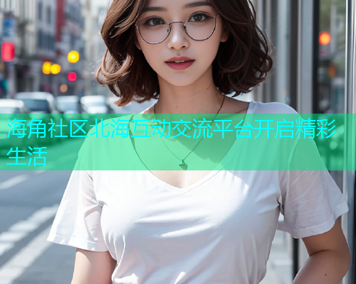 海角社区北海互动交流平台开启精彩生活