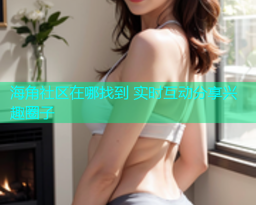 海角社区在哪找到 实时互动分享兴趣圈子