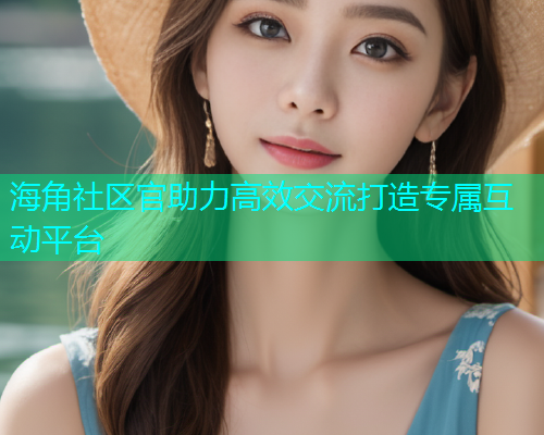 海角社区官助力高效交流打造专属互动平台