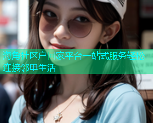海角社区户回家平台一站式服务轻松连接邻里生活