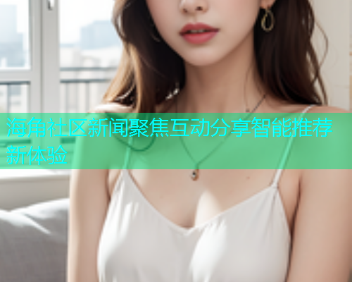 海角社区新闻聚焦互动分享智能推荐新体验