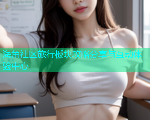 海角社区旅行板块攻略分享与互动体验中心