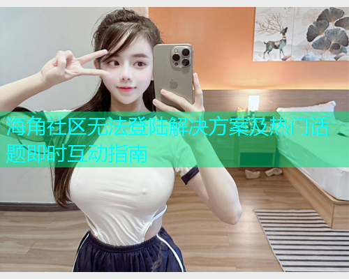 海角社区无法登陆解决方案及热门话题即时互动指南  第2张