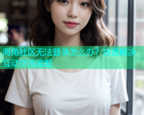 海角社区无法登录怎么办？快速解决互动交流难题  第2张